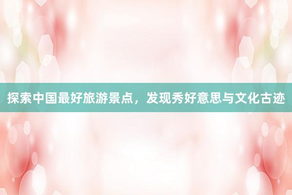 探索中国最好旅游景点，发现秀好意思与文化古迹